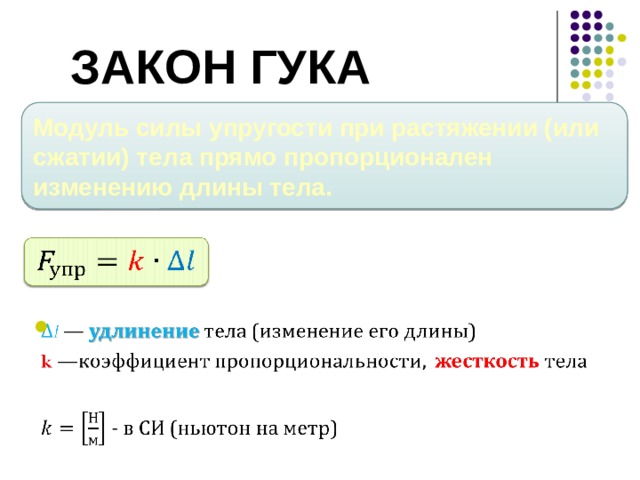 Закон Гука Модуль силы упругости при растяжении (или сжатии) тела прямо пропорционален изменению длины тела.     Итак, опыт показал, что модуль силы упругости при растяжении (или сжатии) тела прямо пропорционален изменению длины тела. Этот закон называется законом Гука: F упр = k∆ l , где ∆ l — удлинение тела (изменение его длины), k —коэффициент пропорциональности, который называется жесткостью тела. Жесткость тела зависит от формы и размеров, а также от материала, из которого оно изготовлено. Жесткость в СИ выражается в ньютонах на метр Н/м.  