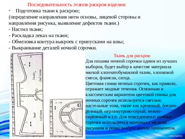 Последовательность этапов раскроя изделия: Подготовка ткани к раскрою; (определение направления нити основы, лицевой стороны и направления рисунка, выявление дефектов ткани.)  - Настил ткани;  - Раскладка лекал на ткани;  - Обмеловка контура выкроек с припусками на швы;  - Выкраивание деталей ночной сорочки. Ткань для раскроя: Для пошива ночной сорочки одним из лучших выборов, будет выбор в качестве материала мягкой хлопчатобумажной ткани, хлопковой смеси, фланели, ситца.  Цветовая гамма ночных сорочек, как правило, отражает модные течения. Основным и классическим вариантом цветовой гаммы для ночных сорочек используется светлые, пастельные тона, такие как кремовый, бледно-розовый, перламутрово-серый, нежно-сиреневый и т.п. Для повседневных ночных сорочек используется материал с мелким рисунком и редко разбросанным орнаментом. 