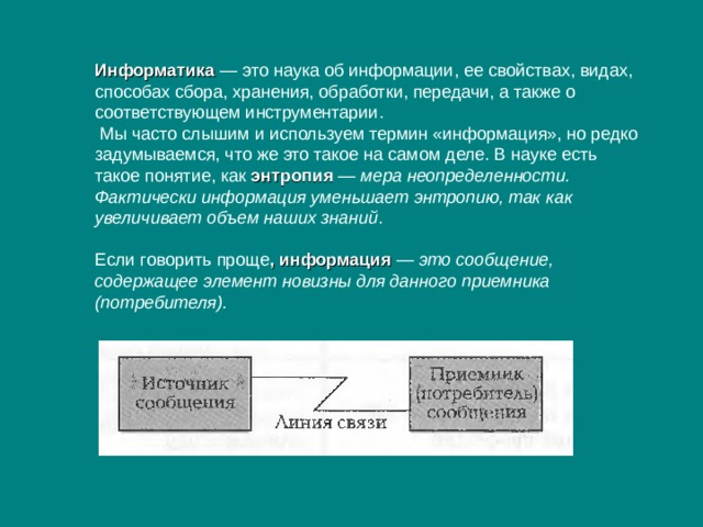 Информатика — это наука об информации, ее свойствах, видах, способах сбора, хранения, обработки, передачи, а также о соответствующем инструментарии.  Мы часто слышим и используем термин «информация», но редко задумываемся, что же это такое на самом деле. В науке есть такое понятие, как энтропия  — мера неопределенности. Фактически информация уменьшает энтропию, так как увеличивает объем наших знаний . Если говорить проще , информация — это сообщение, содержащее элемент новизны для данного приемника (потребителя). 