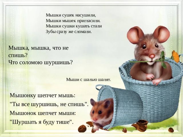 Мышки сушек насушили, Мышки мышек пригласили. Мышки сушки кушать стали Зубы сразу же сломали. Мышка, мышка, что не спишь? Что соломою шуршишь? Мыши с шалью шалят. Мышонку шепчет мышь: 