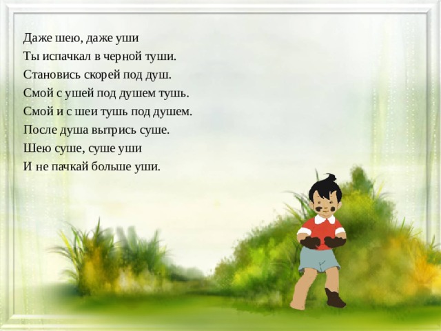 Даже шею, даже уши Ты испачкал в черной туши. Становись скорей под душ. Смой с ушей под душем тушь. Смой и с шеи тушь под душем. После душа вытрись суше. Шею суше, суше уши И не пачкай больше уши.  