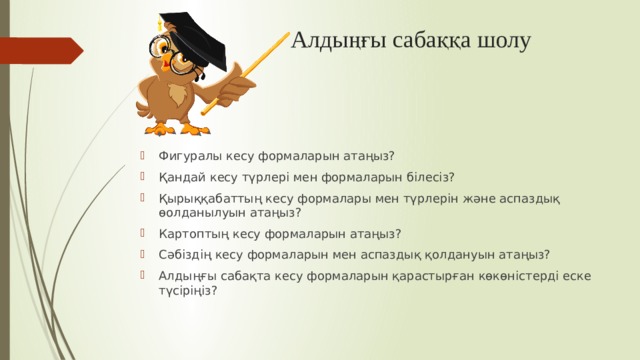 Алдыңғы сабаққа шолу Фигуралы кесу формаларын атаңыз? Қандай кесу түрлері мен формаларын білесіз? Қырыққабаттың кесу формалары мен түрлерін және аспаздық өолданылуын атаңыз? Картоптың кесу формаларын атаңыз? Сәбіздің кесу формаларын мен аспаздық қолдануын атаңыз? Алдыңғы сабақта кесу формаларын қарастырған көкөністерді еске түсіріңіз? 