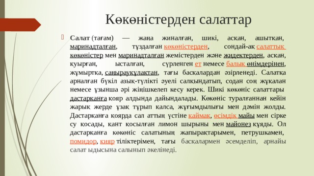 Көкөністерден салаттар Салат  ( тағам) — жаңа жиналған, шикі, асқан, ашытқан,  маринадталған , тұздалған  көкөністерден , сондай-ақ  салаттық  көкөністер  мен  маринадталған  жемістерден және  жидектерден , асқан, қуырған, ысталған, сүрленген  ет  немесе  балық  өнімдерінен , жұмыртқа,  саңырауқұлақтан , тағы басқалардан әзірленеді. Салатқа арналған бүкіл азық-түлікті әуелі салқындатып, содан соң жұқалан немесе ұзынша әрі жіңішкелеп кесу керек. Шикі көкөніс салаттары  дастарқанға  қояр алдында дайындалады. Көкөніс туралғаннан кейін жарық жерде ұзақ тұрып қалса, жұғымдылығы мен дәмін жолды. Дастарқанға қоярда сал аттың үстіне  қаймақ ,  өсімдік  майы  мен сірке су қосады, қант қосылған лимон шырыны мен  майонез  құяды. Ол дастарқанға көкөніс салатының жапырақтарымен, петрушкамен,  помидор ,  қияр  тіліктерімен, тағы басқалармен әсемделіп, арнайы салат ыдысына салынып әкелінеді. 