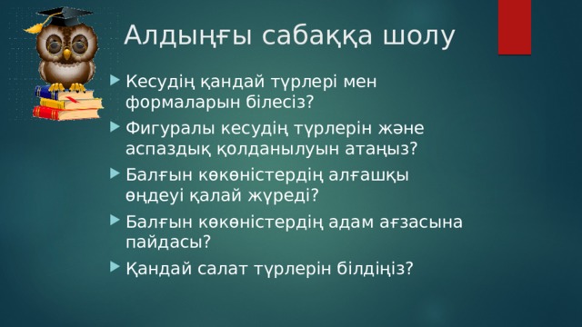 Алдыңғы сабаққа шолу Кесудің қандай түрлері мен формаларын білесіз? Фигуралы кесудің түрлерін және аспаздық қолданылуын атаңыз? Балғын көкөністердің алғашқы өңдеуі қалай жүреді? Балғын көкөністердің адам ағзасына пайдасы? Қандай салат түрлерін білдіңіз? 