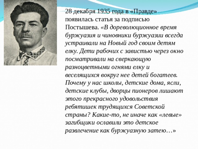 28 декабря 1935 года в «Правде» появилась статья за подписью Постышева. «В дореволюционное время буржуазия и чиновники буржуазии всегда устраивали на Новый год своим детям елку. Дети рабочих с завистью через окно посматривали на сверкающую разноцветными огнями елку и веселящихся вокруг нее детей богатеев. Почему у нас школы, детские дома, ясли, детские клубы, дворцы пионеров лишают этого прекрасного удовольствия ребятишек трудящихся Советской страны? Какие-то, не иначе как «левые» загибщики ославили это детское развлечение как буржуазную затею …» 