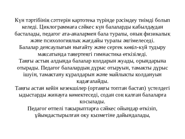   Күн тәртібінің сәттерін картотека түрінде рәсімдеу тиімді болып келеді. Циклограммаға сәйкес күн балаларды қабылдаудан басталады, педагог ата-аналармен бала туралы, оның физикалық және психологиялық жағдайы туралы әңгімелеседі.  Балалар денсаулығын нығайту және сергек көңіл-күй тудыру мақсатында таңертеңгі гимнастика өткізіледі.  Таңғы астың алдында балалар қолдарын жуады, орындарына отырады. Педагог балалардың дұрыс отыруын, тамақты дұрыс ішуін, тамақтану құралдарын және майлықты қолдануын қадағалайды.  Таңғы астан кейін кезекшілер (ортаңғы топтан бастап) үстелдегі ыдыстарды жинауға көмектеседі, содан соң қалған балаларға қосылады.  Педагог өтпелі тақырыптарға сәйкес ойындар өткізіп, ұйымдастырылған оқу қызметіне дайындалады,   