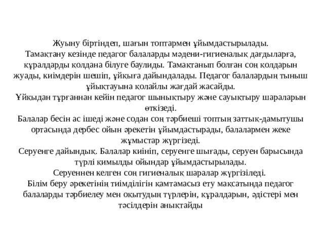  Жуыну біртіндеп, шағын топтармен ұйымдастырылады.  Тамақтану кезінде педагог балаларды мәдени-гигиеналық дағдыларға, құралдарды қолдана білуге баулиды. Тамақтанып болған соң қолдарын жуады, киімдерін шешіп, ұйқыға дайындалады. Педагог балалардың тыныш ұйықтауына қолайлы жағдай жасайды.  Ұйқыдан тұрғаннан кейін педагог шынықтыру және сауықтыру шараларын өткізеді.  Балалар бесін ас ішеді және содан соң тәрбиеші топтың заттық-дамытушы ортасында дербес ойын әрекетін ұйымдастырады, балалармен жеке жұмыстар жүргізеді.  Серуенге дайындық. Балалар киініп, серуенге шығады, серуен барысында түрлі қимылды ойындар ұйымдастырылады.  Серуеннен келген соң гигиеналық шаралар жүргізіледі.  Білім беру әрекетінің тиімділігін қамтамасыз ету мақсатында педагог балаларды тәрбиелеу мен оқытудың түрлерін, құралдарын, әдістері мен тәсілдерін анықтайды 