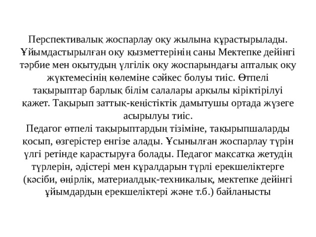 Перспективалық жоспарлау оқу жылына құрастырылады. Ұйымдастырылған оқу қызметтерінің саны Мектепке дейінгі тәрбие мен оқытудың үлгілік оқу жоспарындағы апталық оқу жүктемесінің көлеміне сәйкес болуы тиіс. Өтпелі тақырыптар барлық білім салалары арқылы кіріктірілуі қажет. Тақырып заттық-кеңістіктік дамытушы ортада жүзеге асырылуы тиіс.  Педагог өтпелі тақырыптардың тізіміне, тақырыпшаларды қосып, өзгерістер енгізе алады. Ұсынылған жоспарлау түрін үлгі ретінде қарастыруға болады. Педагог мақсатқа жетудің түрлерін, әдістері мен құралдарын түрлі ерекшеліктерге (кәсіби, өңірлік, материалдық-техникалық, мектепке дейінгі ұйымдардың ерекшеліктері және т.б.) байланысты 