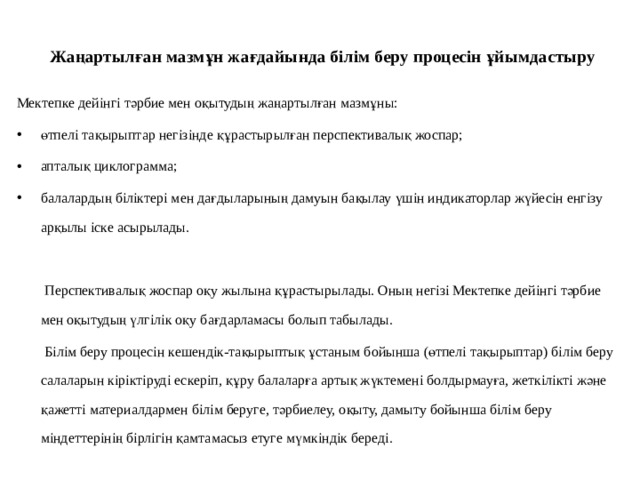  Жаңартылған мазмұн жағдайында білім беру процесін ұйымдастыру   Мектепке дейінгі тәрбие мен оқытудың жаңартылған мазмұны: өтпелі тақырыптар негізінде құрастырылған перспективалық жоспар; апталық циклограмма; балалардың біліктері мен дағдыларының дамуын бақылау үшін индикаторлар жүйесін енгізу арқылы іске асырылады.  Перспективалық жоспар оқу жылына құрастырылады. Оның негізі Мектепке дейінгі тәрбие мен оқытудың үлгілік оқу бағдарламасы болып табылады.  Білім беру процесін кешендік-тақырыптық ұстаным бойынша (өтпелі тақырыптар) білім беру салаларын кіріктіруді ескеріп, құру балаларға артық жүктемені болдырмауға, жеткілікті және қажетті материалдармен білім беруге, тәрбиелеу, оқыту, дамыту бойынша білім беру міндеттерінің бірлігін қамтамасыз етуге мүмкіндік береді. 