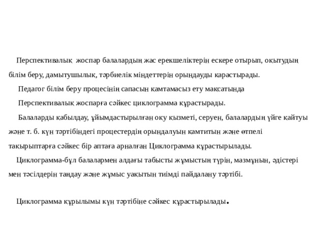     Перспективалық жоспар балалардың жас ерекшеліктерін ескере отырып, оқытудың білім беру, дамытушылық, тәрбиелік міндеттерін орындауды қарастырады.  Педагог білім беру процесінің сапасын қамтамасыз ету мақсатында  Перспективалық жоспарға сәйкес циклограмма құрастырады.  Балаларды қабылдау, ұйымдастырылған оқу қызметі, серуен, балалардың үйге қайтуы және т. б. күн тәртібіндегі процестердің орындалуын қамтитын және өтпелі тақырыптарға сәйкес бір аптаға арналған Циклограмма құрастырылады.  Циклограмма-бұл балалармен алдағы табысты жұмыстың түрін, мазмұнын, әдістері мен тәсілдерін таңдау және жұмыс уақытын тиімді пайдалану тәртібі.  Циклограмма құрылымы күн тәртібіне сәйкес құрастырылады .   