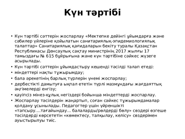 Күн тәртібі   Күн тәртібі сәттерін жоспарлау «Мектепке дейінгі ұйымдарға және сәбилер үйлеріне қойылатын санитариялық-эпидемиологиялық талаптар» Санитариялық қағидаларын бекіту туралы Қазақстан Республикасы Денсаулық сақтау министрінің 2017 жылғы 17 тамыздағы № 615 бұйрығына және күн тәртібіне сәйкес жүзеге асырылады. Күн тәртібі сәттерін ұйымдастыру кешенді тәсілді талап етеді: міндеттері нақты тұжырымдау; бала әрекетінің барлық түрлерін үнемі жоспарлау; дербестікті дамытуға ықпал ететін түрлі мазмұндағы жағдаяттық әңгімелерді енгізу; қауіпсіз мінез-құлық негіздері бойынша міндеттерді жоспарлау. Жоспарлау тәсілдерін жаңартып, соған сәйкес тұжырымдамалар қолдану ұсынылады. Педагогтер үшін үйреншікті «тапсыру....тағайындау... балаларды/рөлдерді бөлу» сөздері өзгеше тәсілдерді көрсететін «көмектесу, талқылау, келісу» сөздерімен ауыстырылуы тиіс. 