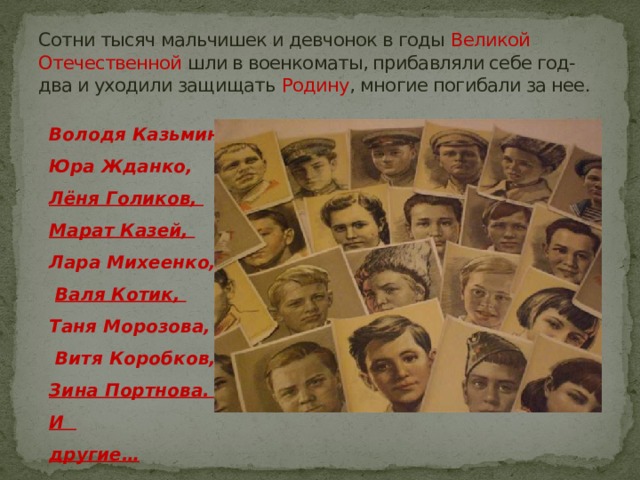 Сотни тысяч мальчишек и девчонок в годы Великой Отечественной шли в военкоматы, прибавляли себе год-два и уходили защищать Родину , многие погибали за нее. Володя Казьмин, Юра Жданко, Лёня Голиков, Марат Казей, Лара Михеенко,  Валя Котик, Таня Морозова,  Витя Коробков, Зина Портнова. .. И другие… 