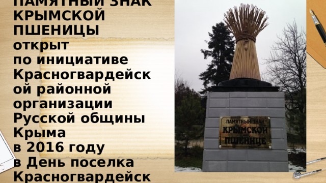 ПАМЯТНЫЙ ЗНАК  КРЫМСКОЙ ПШЕНИЦЫ  открыт  по инициативе Красногвардейской районной организации Русской общины Крыма  в 2016 году  в День поселка Красногвардейское 