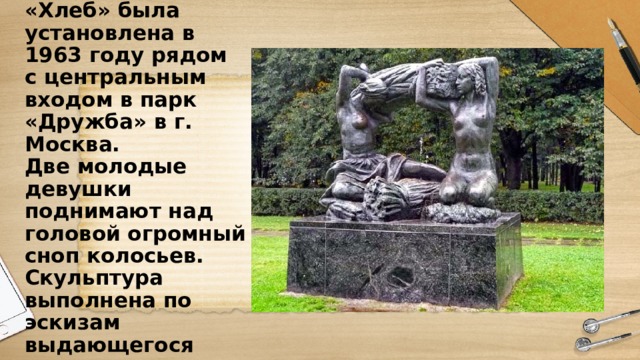 Скульптурная композиция «Хлеб» была установлена в 1963 году рядом с центральным входом в парк «Дружба» в г. Москва.  Две молодые девушки поднимают над головой огромный сноп колосьев.  Скульптура выполнена по эскизам выдающегося советского скульптора Веры Мухиной 