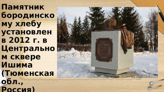 Памятник бородинскому хлебу  установлен  в 2012 г. в Центральном сквере Ишима (Тюменская обл., Россия) 