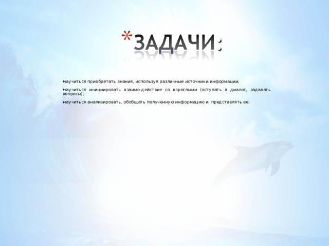 н аучить ся приобретать знания, используя различные источники информации; н аучить ся инициировать взаимо - действие со взрослыми (вступать в диалог, задавать вопросы); н аучить ся анализировать, обобщать полученную информацию и представлять ее. 