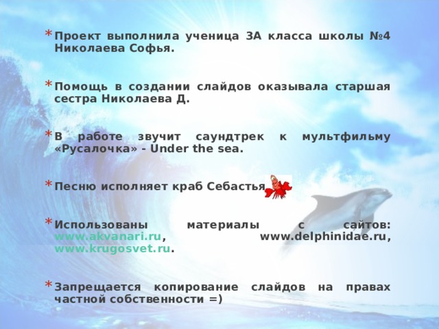 Проект выполнила ученица 3А класса школы №4 Николаева Софья.  Помощь в создании слайдов оказывала старшая сестра Николаева Д.  В работе звучит саундтрек к мультфильму «Русалочка» - Under the sea .  Песню исполняет краб Себастьян.  Использованы материалы с сайтов: www.akvanari.ru , www.delphinidae.ru , www.krugosvet.ru .  Запрещается копирование слайдов на правах частной собственности =) 