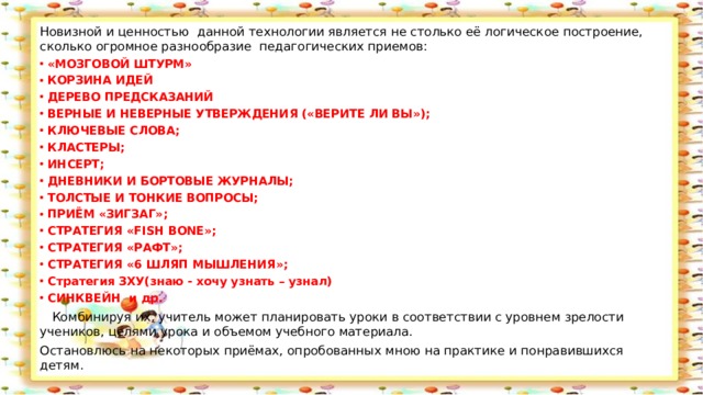 Новизной и ценностью данной технологии является не столько её логическое построение, сколько огромное разнообразие  педагогических приемов: «МОЗГОВОЙ ШТУРМ» КОРЗИНА ИДЕЙ ДЕРЕВО ПРЕДСКАЗАНИЙ ВЕРНЫЕ И НЕВЕРНЫЕ УТВЕРЖДЕНИЯ («ВЕРИТЕ ЛИ ВЫ»); КЛЮЧЕВЫЕ СЛОВА; КЛАСТЕРЫ; ИНСЕРТ; ДНЕВНИКИ И БОРТОВЫЕ ЖУРНАЛЫ; ТОЛСТЫЕ И ТОНКИЕ ВОПРОСЫ; ПРИЁМ «ЗИГЗАГ»; СТРАТЕГИЯ «FISH BONE»; СТРАТЕГИЯ «РАФТ»; СТРАТЕГИЯ «6 ШЛЯП МЫШЛЕНИЯ»; Стратегия ЗХУ(знаю - хочу узнать – узнал) СИНКВЕЙН  и др.  Комбинируя их, учитель может планировать уроки в соответствии с уровнем зрелости учеников, целями урока и объемом учебного материала. Остановлюсь на некоторых приёмах, опробованных мною на практике и понравившихся детям. 