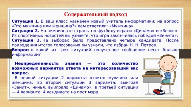 Содержательный подход Ситуация 1.  В ваш класс назначен новый учитель информатики; на вопрос «Это мужчина или женщина?» вам ответили: «Мужчина». Ситуация 2.  На чемпионате страны по футболу играли «Динамо» и «Зенит». Из спортивных новостей вы узнаете, что игра закончилась победой «Зенита». Ситуация 3.  На выборах было представлено четыре кандидата. После подведения итогов голосования вы узнали, что избран Н. Н. Петров. Вопрос:  в какой из трех ситуаций полученное сообщение несет больше информации? Неопределенность знания — это количество возможных вариантов ответа на интересовавший вас вопрос.       В первой ситуации 2 варианта ответа: мужчина или женщина; во второй ситуации 3 варианта: выиграл «Зенит», ничья, выиграло «Динамо»; в третьей ситуации — 4 варианта: 4 кандидата на пост мэра. 