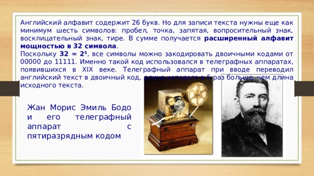 Английский алфавит содержит 26 букв. Но для записи текста нужны еще как минимум шесть символов: пробел, точка, запятая, вопросительный знак, восклицательный знак, тире. В сумме получается расширенный алфавит мощностью в 32 символа . Поскольку 32 = 2 5 , все символы можно закодировать двоичными кодами от 00000 до 11111. Именно такой код использовался в телеграфных аппаратах, появившихся в XIX веке. Телеграфный аппарат при вводе переводил английский текст в двоичный код, длина которого в 5 раз больше, чем длина исходного текста. Жан Морис Эмиль Бодо и его телеграфный аппарат с пятиразрядным кодом 