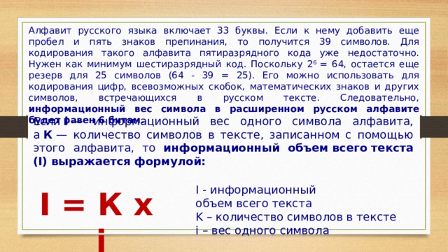 Алфавит русского языка включает 33 буквы. Если к нему добавить еще пробел и пять знаков препинания, то получится 39 символов. Для кодирования такого алфавита пятиразрядного кода уже недостаточно. Нужен как минимум шестиразрядный код. Поскольку 2 6  = 64, остается еще резерв для 25 символов (64 - 39 = 25). Его можно использовать для кодирования цифр, всевозможных скобок, математических знаков и других символов, встречающихся в русском тексте. Следовательно, информационный вес символа в расширенном русском алфавите будет равен 6 битам. Если  i  — информационный вес одного символа алфавита, а  К  — количество символов в тексте, записанном с помощью этого алфавита, то информационный объем всего текста (I) выражается формулой: I - информационный объем всего текста K – количество символов в тексте i – вес одного символа I = К x i 