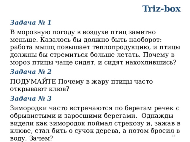 Triz-box Задача № 1   В морозную погоду в воздухе птиц заметно меньше. Казалось бы должно быть наоборот: работа мышц повышает теплопродукцию, и птицы должны бы стремиться больше летать. Почему в мороз птицы чаще сидят, и сидят нахохлившись? Задача № 2 ПОДУМАЙТЕ Почему в жару птицы часто открывают клюв? Задача № 3 Зимородки часто встречаются по берегам речек  с обрывистыми и заросшими берегами.  Однажды видели как зимородок поймал стрекозу и, зажав в клюве, стал бить о сучок дерева, а потом бросил в воду. Зачем?    