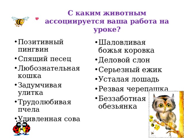 С каким животным ассоциируется ваша работа на уроке? Позитивный пингвин Спящий песец Любознательная кошка Задумчивая улитка Трудолюбивая пчела Удивленная сова Шаловливая божья коровка Деловой слон Серьезный ежик Усталая лошадь Резвая черепашка Беззаботная обезьянка  