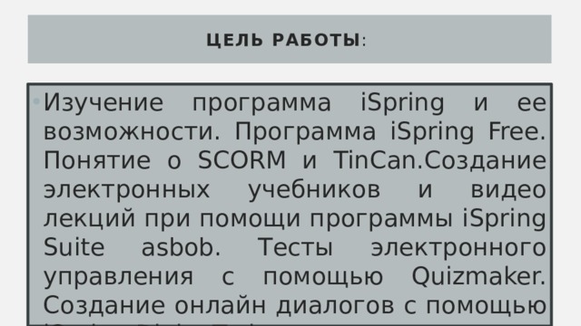 Цель работы : Изучение программа iSpring и ее возможности. Программа iSpring Free. Понятие о SCORM и TinCan.Создание электронных учебников и видео лекций при помощи программы iSpring Suite asbob. Тесты электронного управления с помощью Quizmaker. Создание онлайн диалогов с помощью iSpring DialogTrainer. 