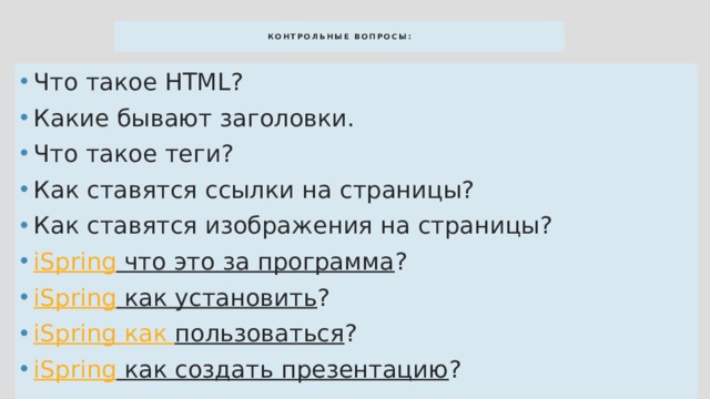 КОНТРОЛЬНЫЕ ВОПРОСЫ: Что такое HTML? Какие бывают заголовки. Что такое теги? Как ставятся ссылки на страницы? Как ставятся изображения на страницы? iSpring что это за программа ? iSpring как установить ? iSpring как пользоваться ? iSpring как создать презентацию ? 