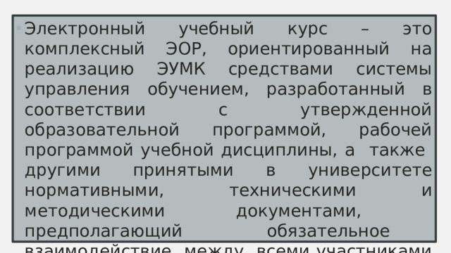 Электронный учебный курс – это комплексный ЭОР, ориентированный на реализацию ЭУМК средствами системы управления обучением, разработанный в соответствии с утвержденной образовательной программой, рабочей программой учебной дисциплины, а также другими принятыми в университете нормативными, техническими и методическими документами, предполагающий обязательное взаимодействие между всеми участниками учебного процесса, размещенный и используемый в LMS Moodle 