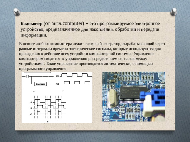 Компьютер  (от англ.computer) –  это программируемое электронное устройство, предназначенное для накопления, обработки и передачи информации. В основе любого компьютера лежит тактовый генератор, вырабатывающий через равные интервалы времени электрические сигналы, которые используются для приведения в действие всех устройств компьютерной системы. Управление компьютером сводится к управлению распределением сигналов между устройствами. Такое управление производится автоматически, с помощью программного управления. 