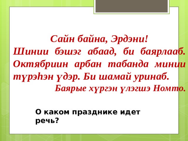 Сайн байна, Эрдэни! Шинии бэшэг абаад, би баярлааб. Октябриин арбан табанда минии түрэhэн үдэр. Би шамай уринаб. Баярые хүргэн үлэгшэ Номто. О каком празднике идет речь? 