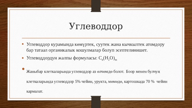 Углеводдор Углеводдор курамында көмүртек, суутек жана кычкылтек атомдору бар татаал органикалык кошулмалар болуп эсептелинишет. Углеводдордун жалпы формуласы: C n (H 2 O) m Жаныбар клеткаларында углеводдор аз өлчөмдө болот.  Боор менен булчуң клеткаларында углеводдор 5% чейин, урукта, мөмөдө, картошкада 70 % чейин кармалат. 