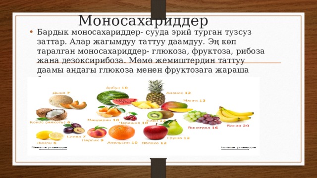 Моносахариддер Бардык моносахариддер- сууда эрий турган тузсуз заттар. Алар жагымдуу таттуу даамдуу. Эң көп таралган моносахариддер- глюкоза, фруктоза, рибоза жана дезоксирибоза. Мөмө жемиштердин таттуу даамы андагы глюкоза менен фруктозага жараша болот. 