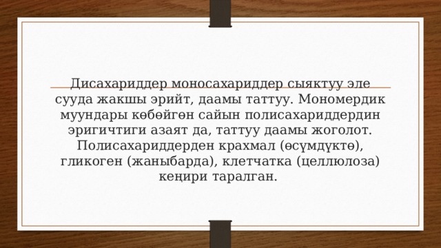 Дисахариддер моносахариддер сыяктуу эле сууда жакшы эрийт, даамы таттуу. Мономердик муундары көбөйгөн сайын полисахариддердин эригичтиги азаят да, таттуу даамы жоголот. Полисахариддерден крахмал (өсүмдүктө), гликоген (жаныбарда), клетчатка (целлюлоза) кеңири таралган. 