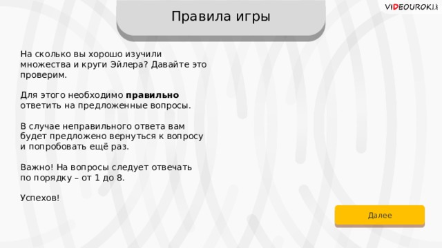 Правила игры На сколько вы хорошо изучили множества и круги Эйлера? Давайте это проверим. Для этого необходимо правильно ответить на предложенные вопросы. В случае неправильного ответа вам  будет предложено вернуться к вопросу и попробовать ещё раз. Важно! На вопросы следует отвечать по порядку – от 1 до 8. Успехов! Далее