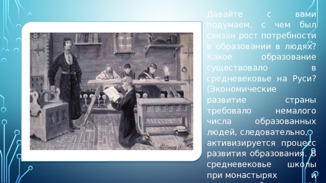 Давайте с вами подумаем, с чем был связан рост потребности в образовании в людях? Какое образование существовало в средневековье на Руси? (Экономические развитие страны требовало немалого числа образованных людей, следовательно, активизируется процесс развития образования. В средневековье школы при монастырях и домашнее образование).   