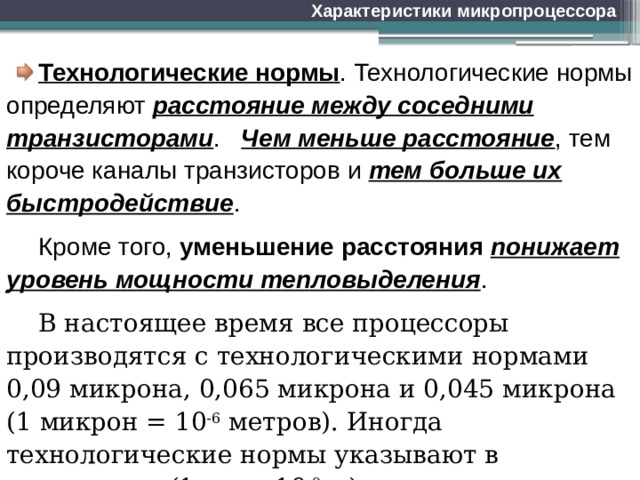 Характеристики микропроцессора Технологические нормы . Технологические нормы определяют расстояние между соседними транзисторами . Чем меньше расстояние , тем короче каналы транзисторов и тем больше их быстродействие . Кроме того, уменьшение расстояния понижает уровень мощности тепловыделения . В настоящее время все процессоры производятся с технологическими нормами 0,09 микрона, 0,065 микрона и 0,045 микрона (1 микрон = 10 -6 метров). Иногда технологические нормы указывают в нанометрах (1 нм = 10 -9 м). 