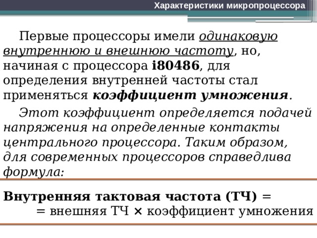 Характеристики микропроцессора Первые процессоры имели одинаковую внутреннюю и внешнюю частоту , но, начиная с процессора i80486 , для определения внутренней частоты стал применяться коэффициент умножения . Этот коэффициент определяется подачей напряжения на определенные контакты центрального процессора. Таким образом, для современных процессоров справедлива формула: Внутренняя тактовая частота (ТЧ) = = внешняя ТЧ × коэффициент умножения 