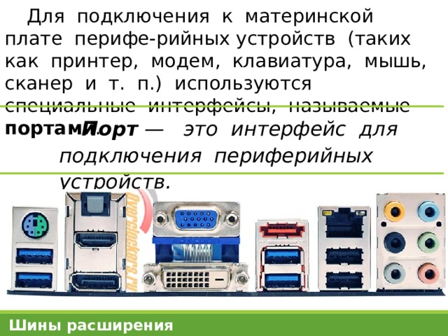 Для подключения к материнской плате перифе-рийных устройств (таких как принтер, модем, клавиатура, мышь, сканер и т. п.) используются специальные интерфейсы, называемые портами . Порт — это интерфейс для подключения периферийных устройств. Шины расширения 