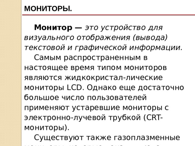 МОНИТОРЫ. Монитор — это устройство для визуального отображения (вывода) текстовой и графической информации. Самым распространенным в настоящее время типом мониторов являются жидкокристал-лические мониторы LCD. Однако еще достаточно большое число пользователей применяют устаревшие мониторы с электронно-лучевой трубкой (CRT-мониторы). Существуют также газоплазменные мониторы, которые пока являются достаточно большой редкостью ввиду их высокой цены. 