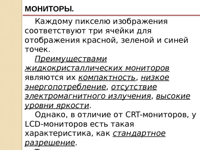 МОНИТОРЫ. Каждому пикселю изображения соответствуют три ячейки для отображения красной, зеленой и синей точек. Преимуществами жидкокристаллических мониторов являются их компактность , низкое энергопотребление , отсутствие электромагнитного излучения , высокие уровни яркости . Однако, в отличие от CRT-мониторов, у LCD-мониторов есть такая характеристика, как стандартное разрешение . Только в стандартном разрешении ЖК-монитор воспроизводит изображение наиболее качественно . 