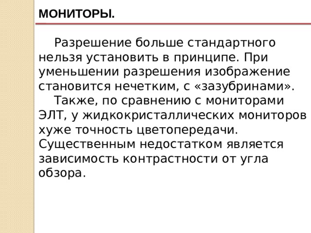 МОНИТОРЫ. Разрешение больше стандартного нельзя установить в принципе. При уменьшении разрешения изображение становится нечетким, с «зазубринами». Также, по сравнению с мониторами ЭЛТ, у жидкокристаллических мониторов хуже точность цветопередачи. Существенным недостатком является зависимость контрастности от угла обзора. 