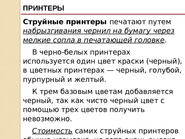 ПРИНТЕРЫ Струйные принтеры печатают путем набрызгивания чернил на бумагу через мелкие сопла в печатающей головке . В черно-белых принтерах используется один цвет краски (черный), в цветных принтерах — черный, голубой, пурпурный и желтый. К трем базовым цветам добавляется черный, так как чисто черный цвет с помощью трех цветов получить невозможно. Стоимость самих струйных принтеров обычно невысока , но зато очень высока стоимость расходных материалов (картриджей). 