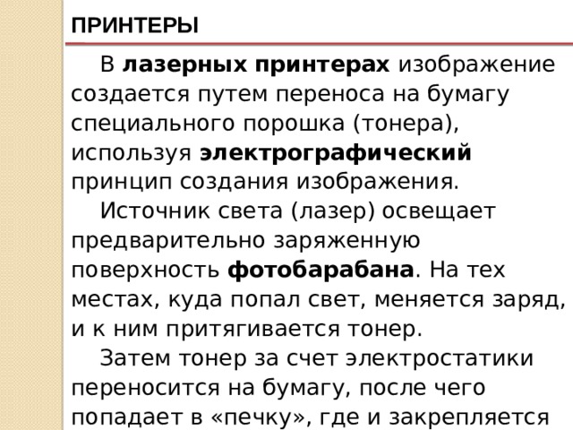 ПРИНТЕРЫ В лазерных принтерах изображение создается путем переноса на бумагу специального порошка (тонера), используя электрографический принцип создания изображения. Источник света (лазер) освещает предварительно заряженную поверхность фотобарабана . На тех местах, куда попал свет, меняется заряд, и к ним притягивается тонер. Затем тонер за счет электростатики переносится на бумагу, после чего попадает в «печку», где и закрепляется под действием высокой температуры. Качество такого изображения очень высокое. 