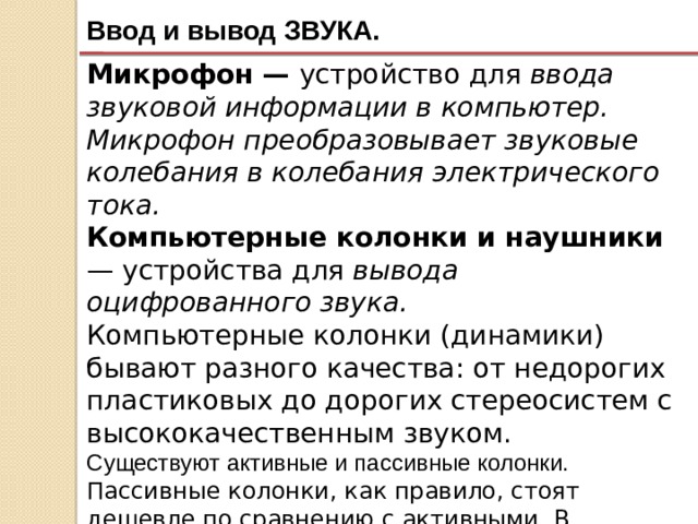 Ввод и вывод ЗВУКА. Микрофон — устройство для ввода звуковой информации в компьютер. Микрофон преобразовывает звуковые колебания в колебания электрического тока. Компьютерные колонки и наушники — устройства для вывода оцифрованного звука. Компьютерные колонки (динамики) бывают разного качества: от недорогих пластиковых до дорогих стереосистем с высококачественным звуком. Существуют активные и пассивные колонки. Пассивные колонки, как правило, стоят дешевле по сравнению с активными. В пассивных колонках встроенного ресивера нет, для их использования необходим усилитель в виде отдельного устройства. 