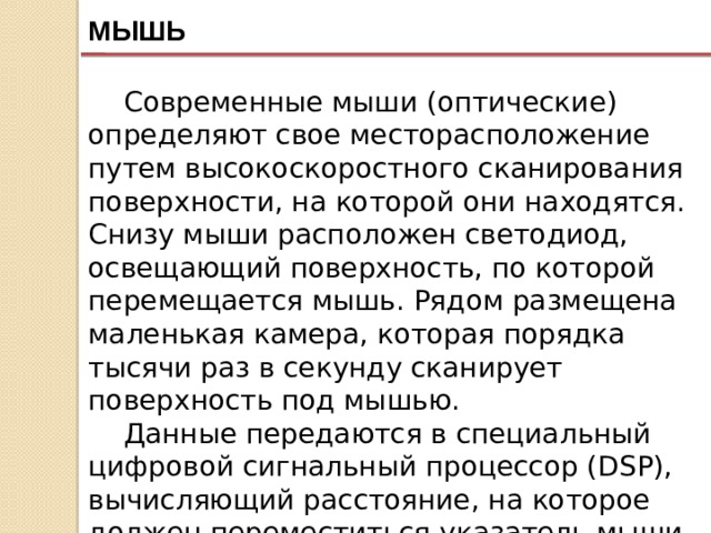 МЫШЬ Современные мыши (оптические) определяют свое месторасположение путем высокоскоростного сканирования поверхности, на которой они находятся. Снизу мыши расположен светодиод, освещающий поверхность, по которой перемещается мышь. Рядом размещена маленькая камера, которая порядка тысячи раз в секунду сканирует поверхность под мышью. Данные передаются в специальный цифровой сигнальный процессор (DSP), вычисляющий расстояние, на которое должен переместиться указатель мыши на экране, а также направление перемещения. 