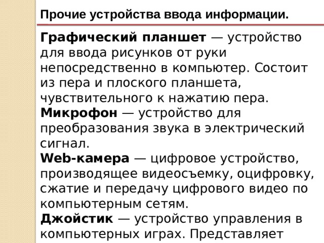 Прочие устройства ввода информации. Графический планшет — устройство для ввода рисунков от руки непосредственно в компьютер. Состоит из пера и плоского планшета, чувствительного к нажатию пера. Микрофон — устройство для преобразования звука в электрический сигнал. Web-камера — цифровое устройство, производящее видеосъемку, оцифровку, сжатие и передачу цифрового видео по компьютерным сетям. Джойстик — устройство управления в компьютерных играх. Представляет собой рычаг на подставке, который можно отклонять в двух плоскостях. 