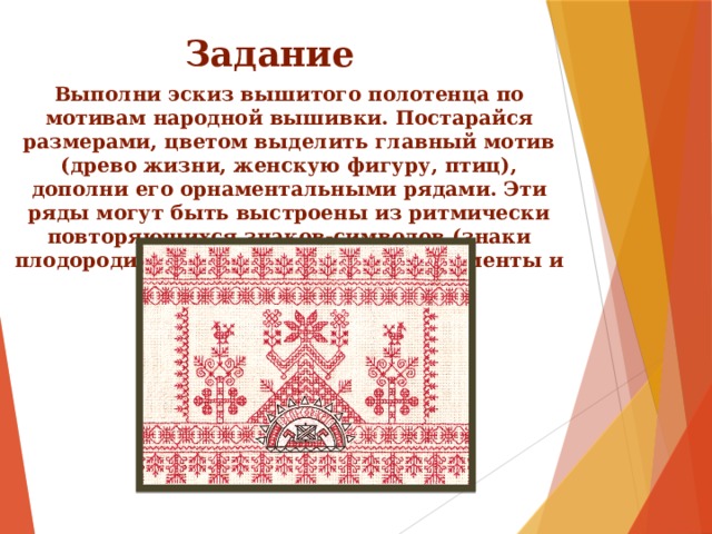 Задание Выполни эскиз вышитого полотенца по мотивам народной вышивки. Постарайся размерами, цветом выделить главный мотив (древо жизни, женскую фигуру, птиц), дополни его орнаментальными рядами. Эти ряды могут быть выстроены из ритмически повторяющихся знаков-символов (знаки плодородия, птицы, растительные элементы и т.д.). 