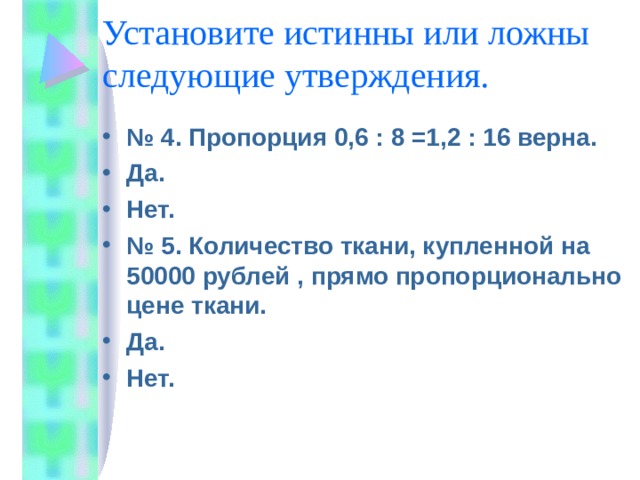 Установите истинны или ложны следующие утверждения. № 4. Пропорция 0,6 : 8 =1,2 : 16 верна. Да. Нет. № 5. Количество ткани, купленной на 50000 рублей , прямо пропорционально цене ткани. Да. Нет. 